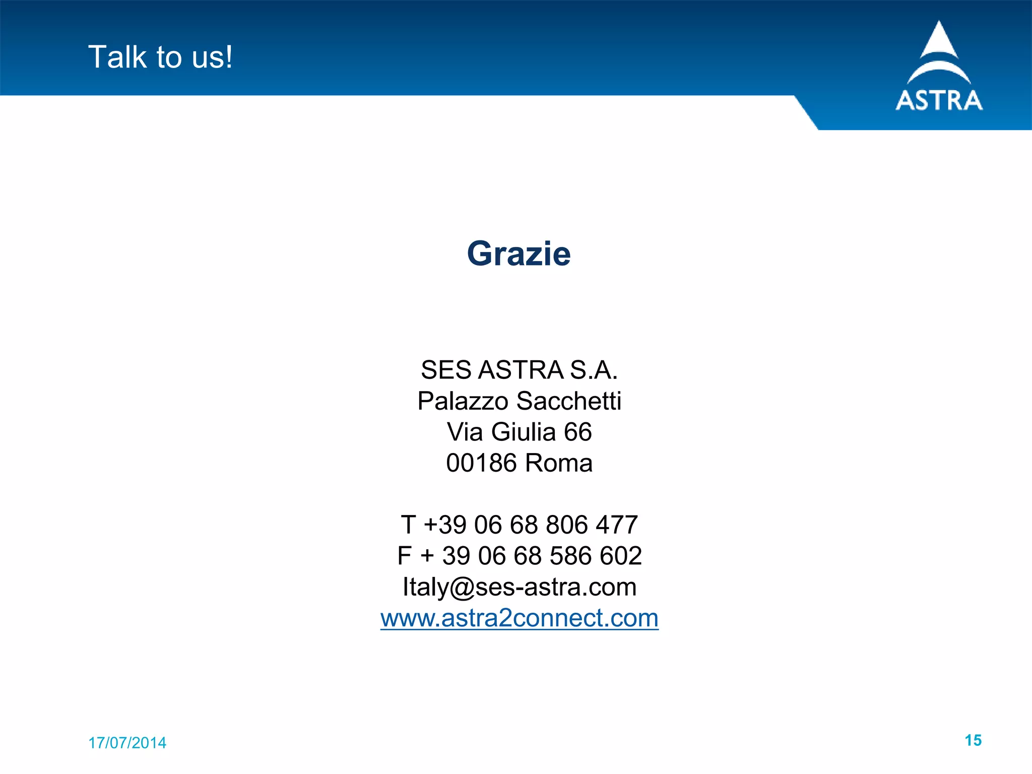 17/07/2014 15
Talk to us!
Grazie
SES ASTRA S.A.
Palazzo Sacchetti
Via Giulia 66
00186 Roma
T +39 06 68 806 477
F + 39 06 68 586 602
Italy@ses-astra.com
www.astra2connect.com
 