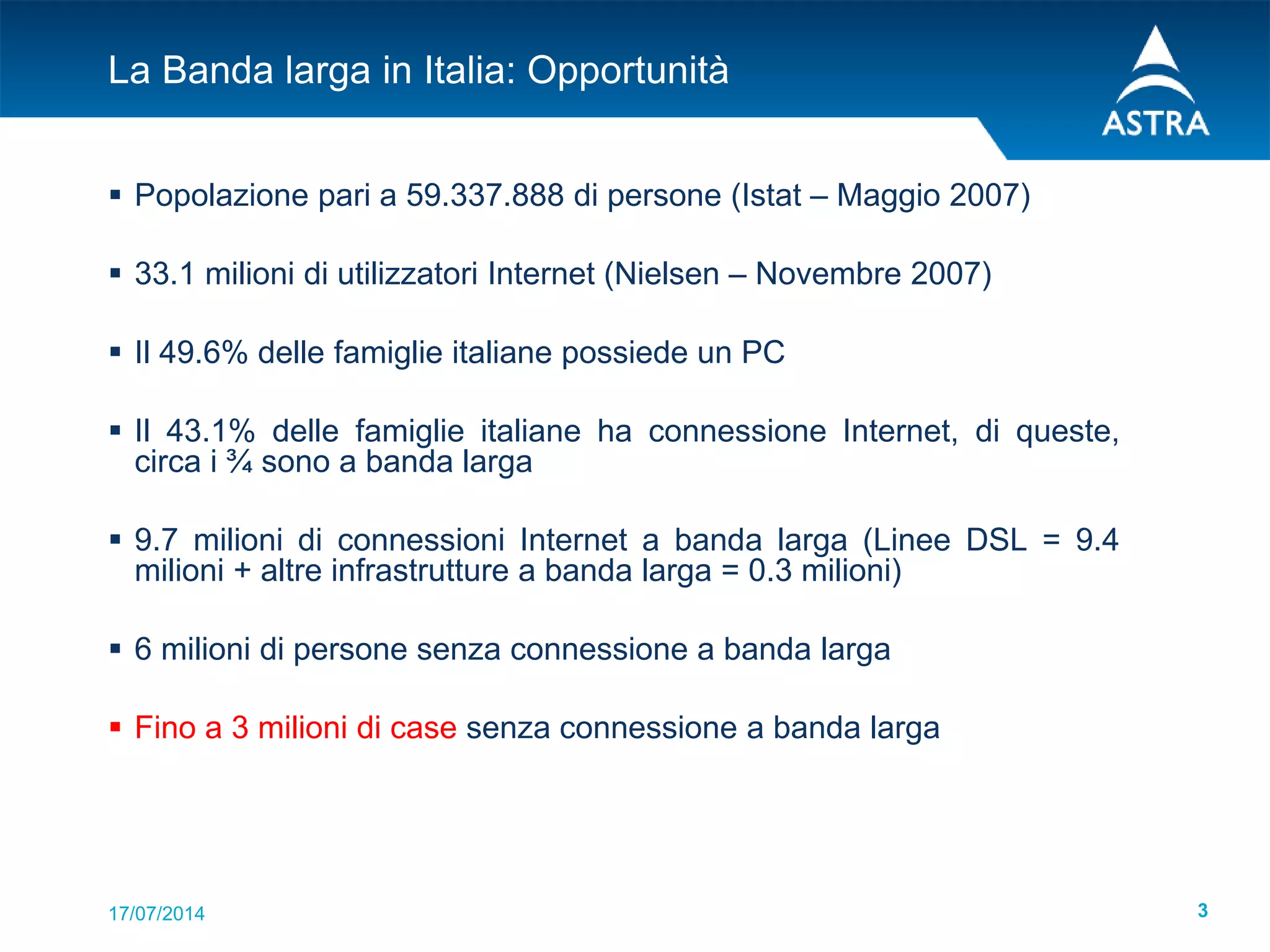 17/07/2014 3
La Banda larga in Italia: Opportunità
 Popolazione pari a 59.337.888 di persone (Istat – Maggio 2007)
 33.1 milioni di utilizzatori Internet (Nielsen – Novembre 2007)
 Il 49.6% delle famiglie italiane possiede un PC
 Il 43.1% delle famiglie italiane ha connessione Internet, di queste,
circa i ¾ sono a banda larga
 9.7 milioni di connessioni Internet a banda larga (Linee DSL = 9.4
milioni + altre infrastrutture a banda larga = 0.3 milioni)
 6 milioni di persone senza connessione a banda larga
 Fino a 3 milioni di case senza connessione a banda larga
 