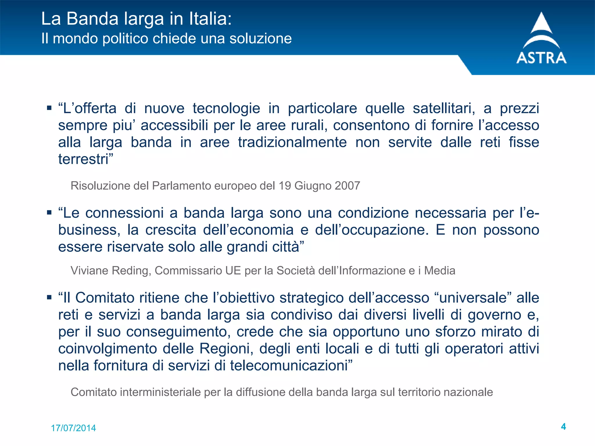 17/07/2014 4
La Banda larga in Italia:
Il mondo politico chiede una soluzione
 “L’offerta di nuove tecnologie in particolare quelle satellitari, a prezzi
sempre piu’ accessibili per le aree rurali, consentono di fornire l’accesso
alla larga banda in aree tradizionalmente non servite dalle reti fisse
terrestri”
Risoluzione del Parlamento europeo del 19 Giugno 2007
 “Le connessioni a banda larga sono una condizione necessaria per l’e-
business, la crescita dell’economia e dell’occupazione. E non possono
essere riservate solo alle grandi città”
Viviane Reding, Commissario UE per la Società dell’Informazione e i Media
 “Il Comitato ritiene che l’obiettivo strategico dell’accesso “universale” alle
reti e servizi a banda larga sia condiviso dai diversi livelli di governo e,
per il suo conseguimento, crede che sia opportuno uno sforzo mirato di
coinvolgimento delle Regioni, degli enti locali e di tutti gli operatori attivi
nella fornitura di servizi di telecomunicazioni”
Comitato interministeriale per la diffusione della banda larga sul territorio nazionale
 