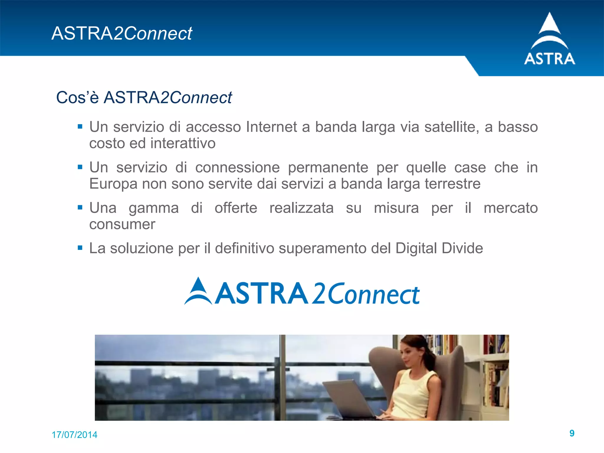 17/07/2014 9
ASTRA2Connect
Cos’è ASTRA2Connect
 Un servizio di accesso Internet a banda larga via satellite, a basso
costo ed interattivo
 Un servizio di connessione permanente per quelle case che in
Europa non sono servite dai servizi a banda larga terrestre
 Una gamma di offerte realizzata su misura per il mercato
consumer
 La soluzione per il definitivo superamento del Digital Divide
 