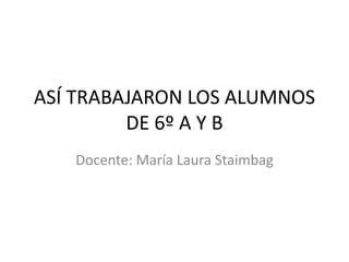 ASÍ TRABAJARON LOS ALUMNOS
         DE 6º A Y B
   Docente: María Laura Staimbag
 