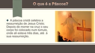 A páscoa cristã celebra a
ressurreição de Jesus Cristo.
Depois de morrer na cruz o seu
corpo foi colocado num túmulo,
onde ali esteve três dias, até à
sua ressurreição.
 