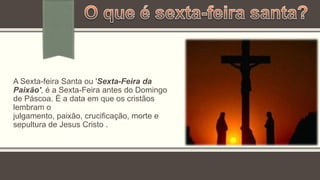 A Sexta-feira Santa ou 'Sexta-Feira da
Paixão', é a Sexta-Feira antes do Domingo
de Páscoa. É a data em que os cristãos
lembram o
julgamento, paixão, crucificação, morte e
sepultura de Jesus Cristo .
 