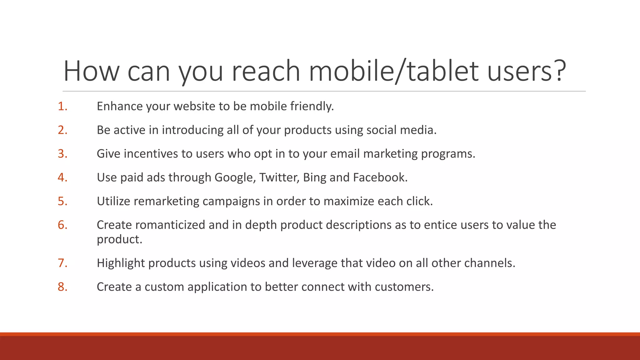 How can you reach mobile/tablet users?
1. Enhance your website to be mobile friendly.
2. Be active in introducing all of your products using social media.
3. Give incentives to users who opt in to your email marketing programs.
4. Use paid ads through Google, Twitter, Bing and Facebook.
5. Utilize remarketing campaigns in order to maximize each click.
6. Create romanticized and in depth product descriptions as to entice users to value the
product.
7. Highlight products using videos and leverage that video on all other channels.
8. Create a custom application to better connect with customers.
 