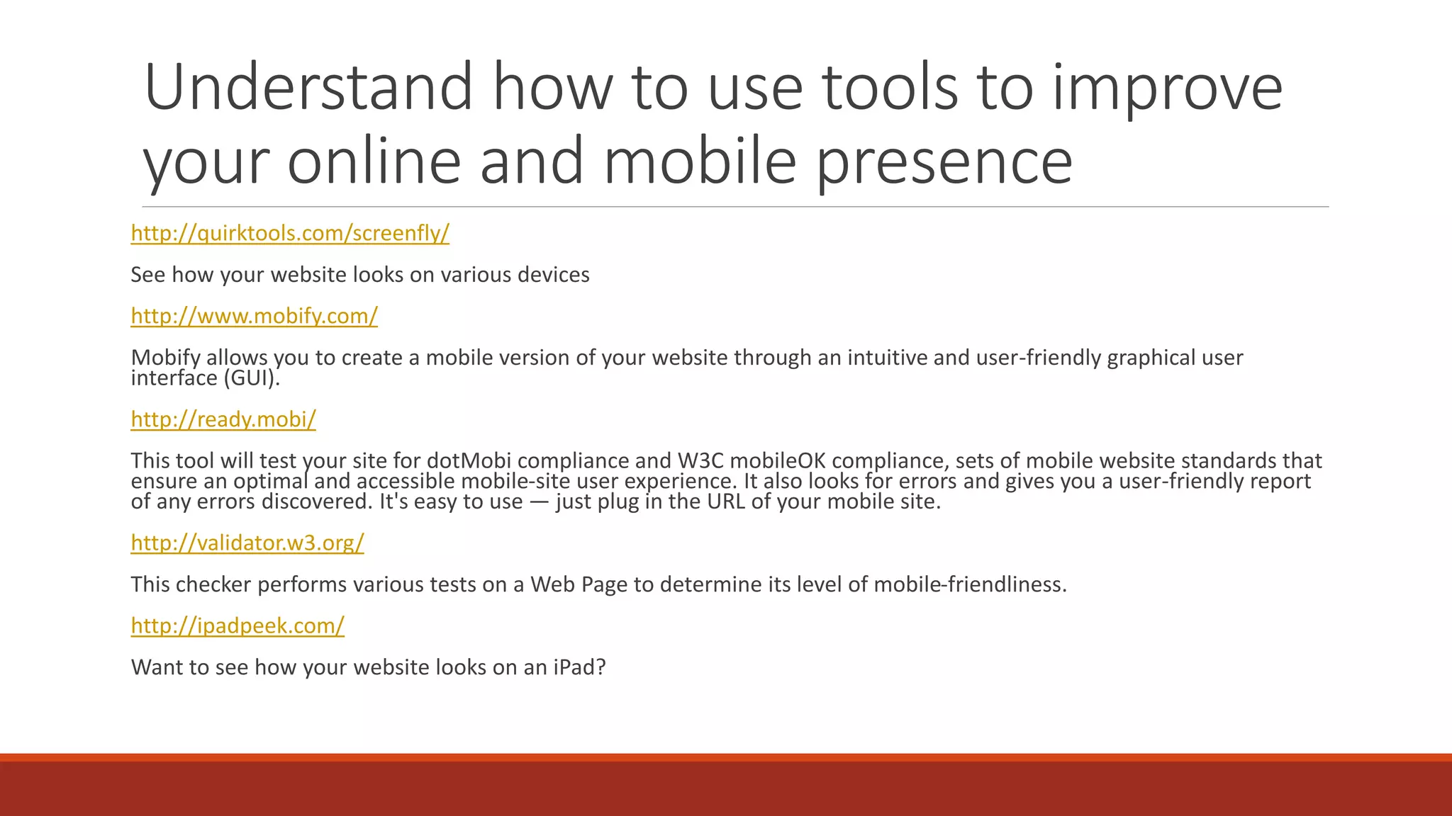 Understand how to use tools to improve
your online and mobile presence
http://quirktools.com/screenfly/
See how your website looks on various devices
http://www.mobify.com/
Mobify allows you to create a mobile version of your website through an intuitive and user-friendly graphical user
interface (GUI).
http://ready.mobi/
This tool will test your site for dotMobi compliance and W3C mobileOK compliance, sets of mobile website standards that
ensure an optimal and accessible mobile-site user experience. It also looks for errors and gives you a user-friendly report
of any errors discovered. It's easy to use — just plug in the URL of your mobile site.
http://validator.w3.org/
This checker performs various tests on a Web Page to determine its level of mobile-friendliness.
http://ipadpeek.com/
Want to see how your website looks on an iPad?
 