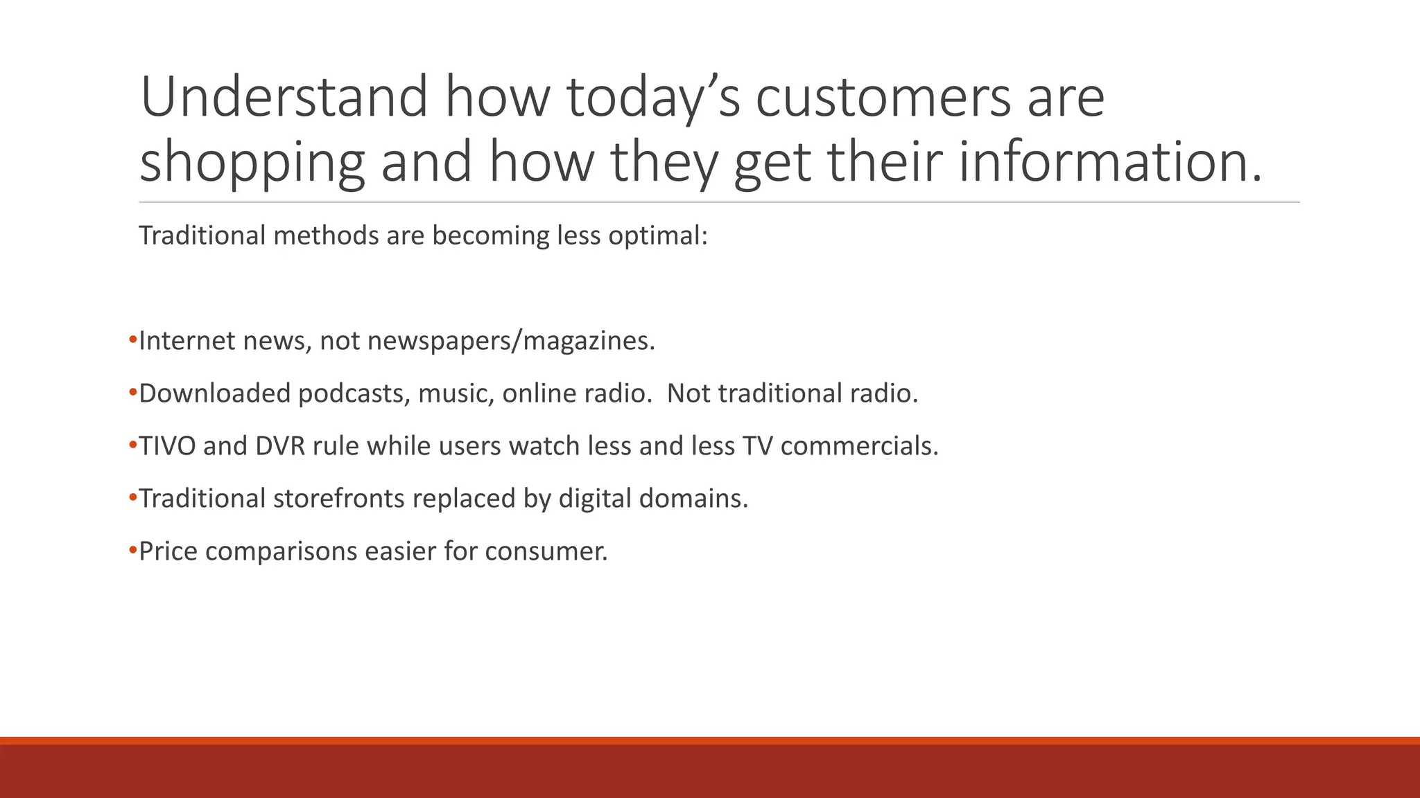 Understand how today’s customers are
shopping and how they get their information.
Traditional methods are becoming less optimal:
•Internet news, not newspapers/magazines.
•Downloaded podcasts, music, online radio. Not traditional radio.
•TIVO and DVR rule while users watch less and less TV commercials.
•Traditional storefronts replaced by digital domains.
•Price comparisons easier for consumer.
 
