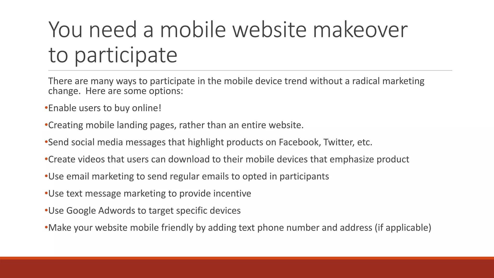 You need a mobile website makeover
to participate
There are many ways to participate in the mobile device trend without a radical marketing
change. Here are some options:
•Enable users to buy online!
•Creating mobile landing pages, rather than an entire website.
•Send social media messages that highlight products on Facebook, Twitter, etc.
•Create videos that users can download to their mobile devices that emphasize product
•Use email marketing to send regular emails to opted in participants
•Use text message marketing to provide incentive
•Use Google Adwords to target specific devices
•Make your website mobile friendly by adding text phone number and address (if applicable)
 
