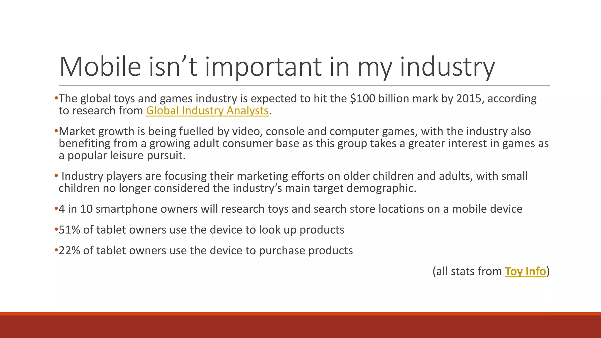 Mobile isn’t important in my industry
•The global toys and games industry is expected to hit the $100 billion mark by 2015, according
to research from Global Industry Analysts.
•Market growth is being fuelled by video, console and computer games, with the industry also
benefiting from a growing adult consumer base as this group takes a greater interest in games as
a popular leisure pursuit.
• Industry players are focusing their marketing efforts on older children and adults, with small
children no longer considered the industry’s main target demographic.
•4 in 10 smartphone owners will research toys and search store locations on a mobile device
•51% of tablet owners use the device to look up products
•22% of tablet owners use the device to purchase products
(all stats from Toy Info)
 