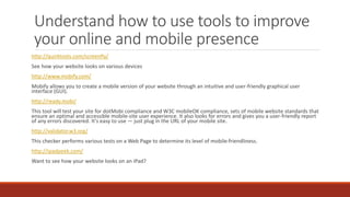 Understand how to use tools to improve
your online and mobile presence
http://quirktools.com/screenfly/
See how your website looks on various devices
http://www.mobify.com/
Mobify allows you to create a mobile version of your website through an intuitive and user-friendly graphical user
interface (GUI).
http://ready.mobi/
This tool will test your site for dotMobi compliance and W3C mobileOK compliance, sets of mobile website standards that
ensure an optimal and accessible mobile-site user experience. It also looks for errors and gives you a user-friendly report
of any errors discovered. It's easy to use — just plug in the URL of your mobile site.
http://validator.w3.org/
This checker performs various tests on a Web Page to determine its level of mobile-friendliness.
http://ipadpeek.com/
Want to see how your website looks on an iPad?
 