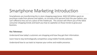 Smartphone Marketing Introduction
Smartphones are transforming the in-store shopping experience. With $25 billion spent on
purchases made from phones and tablets, an increase of 81 percent from the year before, you
can’t afford to miss out on a piece of the mobile pie. This session will inform you of the latest
consumer shopping trends and teach you how to capitalize on those trends to grow your
business.
Key Takeaways:
Understand how today’s customers are shopping and how they get their information.
Learn how to stay technologically competitive using mobile friendly websites.
Understand how to use tools to improve your online and mobile presence.
 