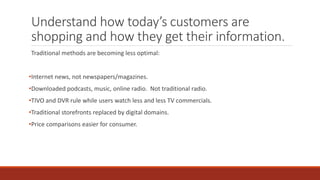 Understand how today’s customers are
shopping and how they get their information.
Traditional methods are becoming less optimal:
•Internet news, not newspapers/magazines.
•Downloaded podcasts, music, online radio. Not traditional radio.
•TIVO and DVR rule while users watch less and less TV commercials.
•Traditional storefronts replaced by digital domains.
•Price comparisons easier for consumer.
 