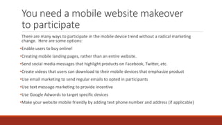 You need a mobile website makeover
to participate
There are many ways to participate in the mobile device trend without a radical marketing
change. Here are some options:
•Enable users to buy online!
•Creating mobile landing pages, rather than an entire website.
•Send social media messages that highlight products on Facebook, Twitter, etc.
•Create videos that users can download to their mobile devices that emphasize product
•Use email marketing to send regular emails to opted in participants
•Use text message marketing to provide incentive
•Use Google Adwords to target specific devices
•Make your website mobile friendly by adding text phone number and address (if applicable)
 