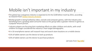 Mobile isn’t important in my industry
•The global toys and games industry is expected to hit the $100 billion mark by 2015, according
to research from Global Industry Analysts.
•Market growth is being fuelled by video, console and computer games, with the industry also
benefiting from a growing adult consumer base as this group takes a greater interest in games as
a popular leisure pursuit.
• Industry players are focusing their marketing efforts on older children and adults, with small
children no longer considered the industry’s main target demographic.
•4 in 10 smartphone owners will research toys and search store locations on a mobile device
•51% of tablet owners use the device to look up products
•22% of tablet owners use the device to purchase products
(all stats from Toy Info)
 
