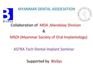 MYANMAR DENTAL ASSOCIATION
Collaboration of MDA ,Mandalay Division
&
MSOI (Myanmar Society of Oral Implantology)
ASTRA Tech Dental Implant Seminar
Supported by BioSys
 