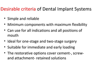 Desirable criteria of Dental Implant Systems
• Simple and reliable
• Minimum components with maximum flexibility
• Can use for all indications and all positions of
mouth
• Ideal for one-stage and two-stage surgery
• Suitable for immediate and early loading
• The restorative options cover cement-, screw-
and attachment- retained solutions
 