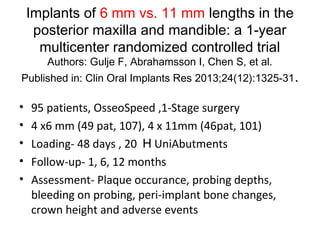 Implants of 6 mm vs. 11 mm lengths in the
posterior maxilla and mandible: a 1-year
multicenter randomized controlled trial
Authors: Gulje F, Abrahamsson I, Chen S, et al.
Published in: Clin Oral Implants Res 2013;24(12):1325-31.
• 95 patients, OsseoSpeed ,1-Stage surgery
• 4 x6 mm (49 pat, 107), 4 x 11mm (46pat, 101)
• Loading- 48 days , 20 H UniAbutments
• Follow-up- 1, 6, 12 months
• Assessment- Plaque occurance, probing depths,
bleeding on probing, peri-implant bone changes,
crown height and adverse events
 