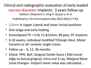 Clinical and radiographic evaluation of early loaded
narrow-diameter implants: 3 years follow-up
Authors: Maiorana C, King P, Quaas S, et al.
Published in: Clin Oral Implants Res 2015;26(1):77-82.
• 3.0mm in Upper Lateral and lower incisal positions
• One-stage and early loading
• OsseoSpeed TX = 3.0x 11 &15mm, 69 pats, 97 implants
• 6-10 weeks, individual modified TiDesign Abut, Metal-
Ceramic or all- ceramic single crown
• Follow up - 6, 12, 36 months
• Check- PPD, BoP, Gingival Zenith Score ( Mid incisal
edge to buccal gingiva), Intra-oral X ray, Marginal Bone
Level changes- Implant mean value was calculated….
 