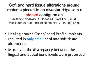 Soft and hard tissue alterations around
implants placed in an alveolar ridge with a
sloped configuration
Authors: Noelken R, Donati M, Fiorellini J, et al.
Published in: Clin Oral Implants Res 2014;25(1):3-9.
• Healing around OsseoSpeed Profile implants
resulted in only small hard and soft tissue
alterations
• Moreover, the discrepancy between the
lingual and buccal bone levels were preserved
 
