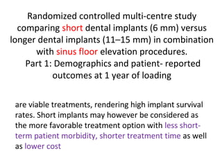 Randomized controlled multi-centre study
comparing short dental implants (6 mm) versus
longer dental implants (11–15 mm) in combination
with sinus floor elevation procedures.
Part 1: Demographics and patient- reported
outcomes at 1 year of loading
are viable treatments, rendering high implant survival
rates. Short implants may however be considered as
the more favorable treatment option with less short-
term patient morbidity, shorter treatment time as well
as lower cost
 