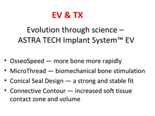 Evolution through science –
ASTRA TECH Implant System™ EV
• OsseoSpeed — more bone more rapidly
• MicroThread — biomechanical bone stimulation
• Conical Seal Design — a strong and stable fit
• Connective Contour — increased soft tissue
contact zone and volume
EV & TX
 