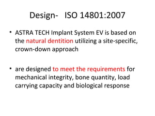 Design- ISO 14801:2007
• ASTRA TECH Implant System EV is based on
the natural dentition utilizing a site-specific,
crown-down approach
• are designed to meet the requirements for
mechanical integrity, bone quantity, load
carrying capacity and biological response
 