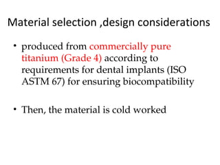 Material selection ,design considerations
• produced from commercially pure
titanium (Grade 4) according to
requirements for dental implants (ISO
ASTM 67) for ensuring biocompatibility
• Then, the material is cold worked
 