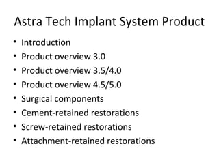Astra Tech Implant System Product
• Introduction
• Product overview 3.0
• Product overview 3.5/4.0
• Product overview 4.5/5.0
• Surgical components
• Cement-retained restorations
• Screw-retained restorations
• Attachment-retained restorations
 