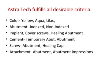 Astra Tech fulfills all desirable criteria
• Color- Yellow, Aqua, Lilac,
• Abutment- Indexed, Non-indexed
• Implant, Cover screws, Healing Abutment
• Cement- Temporary Abut, Abutment
• Screw- Abutment, Healing Cap
• Attachment- Abutment, Abutment impressions
 