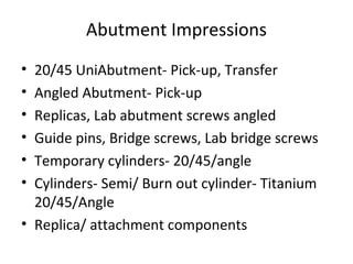 Abutment Impressions
• 20/45 UniAbutment- Pick-up, Transfer
• Angled Abutment- Pick-up
• Replicas, Lab abutment screws angled
• Guide pins, Bridge screws, Lab bridge screws
• Temporary cylinders- 20/45/angle
• Cylinders- Semi/ Burn out cylinder- Titanium
20/45/Angle
• Replica/ attachment components
 