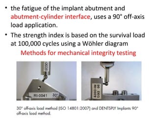 • the fatigue of the implant abutment and
abutment-cylinder interface, uses a 90° off-axis
load application.
• The strength index is based on the survival load
at 100,000 cycles using a Wöhler diagram
Methods for mechanical integrity testing
 