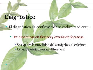 Diagnóstico El diagnóstico de confirmación se realiza mediant e:  Rx dinámicas en flexión y extensión forzadas.  Se explora la movilidad del astrágalo y el calcáneo  Útiles en el diagnóstico diferencial  