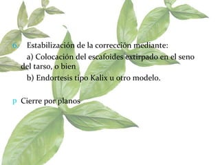 6.   Estabilización de la corrección mediante:    a) Colocación del escafoides extirpado en el seno del tarso, o bien    b) Endortesis tipo Kalix u otro modelo.  Cierre por planos  