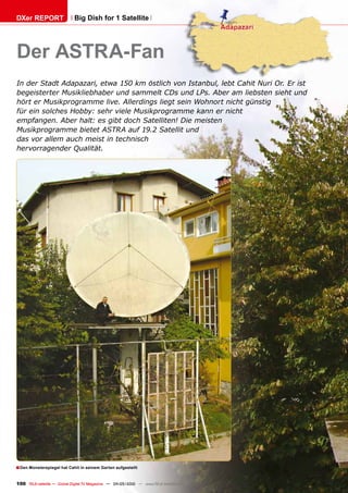 DXer REPORT                  Big Dish for 1 Satellite




Der ASTRA-Fan
In der Stadt Adapazari, etwa 150 km östlich von Istanbul, lebt Cahit Nuri Or. Er ist
begeisterter Musikliebhaber und sammelt CDs und LPs. Aber am liebsten sieht und
hört er Musikprogramme live. Allerdings liegt sein Wohnort nicht günstig
für ein solches Hobby: sehr viele Musikprogramme kann er nicht
empfangen. Aber halt: es gibt doch Satelliten! Die meisten
Musikprogramme bietet ASTRA auf 19.2 Satellit und
das vor allem auch meist in technisch
hervorragender Qualität.




■ Den Monsterspiegel hat Cahit in seinem Garten aufgestellt

100 TELE-satellite — Global Digital TV Magazine — 04-05/2010 — www.TELE-satellite.com
 