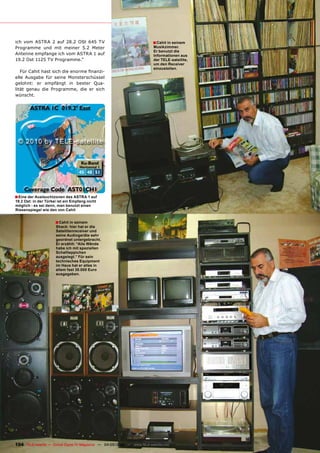 ich vom ASTRA 2 auf 28.2 OSt 645 TV                                         ■ Cahit in seinem
Programme und mit meiner 5.2 Meter                                          Musikzimmer.
                                                                            Er benutzt die
Antenne empfange ich vom ASTRA 1 auf                                        Informationen aus
19.2 Ost 1125 TV Programme.“                                                der TELE-satellite,
                                                                            um den Receiver
                                                                            einzustellen.
   Für Cahit hast sich die enorme finanzi-
elle Ausgabe für seine Monsterschüssel
gelohnt: er empfängt in bester Qua-
lität genau die Programme, die er sich
wünscht.




■ Eine der Ausleuchtzonen des ASTRA 1 auf
19.2 Ost: in der Türkei ist ein Empfang nicht
möglich - es sei denn, man benutzt einen
Riesenspiegel wie den von Cahit


                      ■ Cahit in seinem
                      Shack: hier hat er die
                      Satellitenreceiver und
                      seine Audiogeräte sehr
                      geordnet untergebracht.
                      Er erzählt: “Alle Wände
                      habe ich mit speziellen
                      Schallteppichen
                      ausgelegt.” Für sein
                      technisches Equipment
                      im Haus hat er alles in
                      allem fast 30.000 Euro
                      ausgegeben.




104 TELE-satellite — Global Digital TV Magazine — 04-05/2010 — www.TELE-satellite.com
 