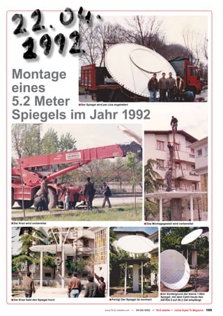 Montage
eines
5.2 Meter                          ■ Der Spiegel wird per Lkw angeliefert


Spiegels im Jahr 1992




■ Der Kran wird vorbereitet                                                            ■ Das Montagegestell wird vorbereitet




                                                                                                    ■ Im Vordergrund der kleine 1.50m
                                                                                                    Spiegel, mit dem Cahit heute den
■ Der Kran hebt den Spiegel hoch                          ■ Fertig! Der Spiegel ist montiert        ASTRA 2 auf 28.2 Ost empfängt.


                                                       www.TELE-satellite.com — 04-05/2010 — TELE-satellite — Global Digital TV Magazine   105
 