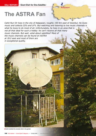 DXer REPORT                  Giant Dish for One Satellite




The ASTRA Fan
Cahit Nuri Or lives in the city of Adapazari, roughly 150 Km east of Istanbul. He loves
music and collects CD’s and LP’s. But watching and listening to live music channels is
what he loves to do most of all. Unfortunately, he lives in an area that is
not all that ideal for such a hobby: he can’t receive all that many
music channels. But wait…what about satellites? Most of
the music channels can be found on ASTRA
at 19.2 east and most of them are
in exceptional quality.




■ Cahit installed his monster dish in his garden

100 TELE-satellite — Global Digital TV Magazine — 04-05/2010 — www.TELE-satellite.com
 