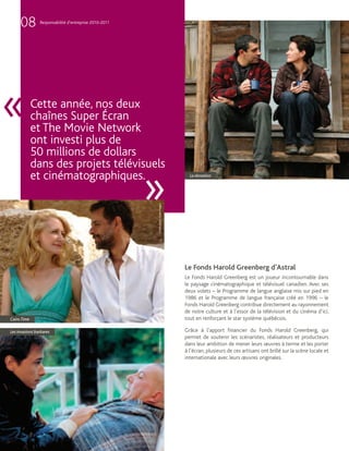 08         Responsabilité d’entreprise 2010-2011




«            Cette année, nos deux
             chaînes Super Écran
             et The Movie Network
             ont investi plus de
             50 millions de dollars
             dans des projets télévisuels
             et cinématographiques.
                                                        »
                                                                                      La donation
                                                        Crédit photo : Colm Hogan




                                                                                    Le Fonds Harold Greenberg d’Astral
                                                                                    Le Fonds Harold Greenberg est un joueur incontournable dans
                                                                                    le paysage cinématographique et télévisuel canadien. Avec ses
                                                                                    deux volets – le Programme de langue anglaise mis sur pied en
                                                                                    1986 et le Programme de langue française créé en 1996 – le
                                                                                    Fonds Harold Greenberg contribue directement au rayonnement
                                                                                    de notre culture et à l’essor de la télévision et du cinéma d’ici,
Cairo Time                                                                          tout en renforçant le star système québécois.

Les invasions barbares                                                              Grâce à l’apport financier du Fonds Harold Greenberg, qui
                                                        Cinémaginaire inc.




                                                                                    permet de soutenir les scénaristes, réalisateurs et producteurs
                                                                                    dans leur ambition de mener leurs œuvres à terme et les porter
                                                                                    à l’écran, plusieurs de ces artisans ont brillé sur la scène locale et
                                                                                    internationale avec leurs œuvres originales.
 