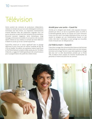 10      Responsabilité d’entreprise 2010-2011




Télévision
Astral soutient des centaines de producteurs indépendants,          Airoldi pour une sortie – Canal Vie
créateurs et artisans avec qui nous avons développé et continuons
                                                                    Animée par le designer Jean Airoldi, cette populaire émission,
d’entretenir des liens étroits. Les importants investissements
                                                                    produite par Zone 3, en est à sa quatrième saison. En 2010, à
d’Astral Télévision dans des productions originales nous ont
                                                                    la demande générale, Jean et son équipe ont ouvert l’émission
permis de porter au petit écran des centaines de documentaires,
                                                                    à tous ceux qui sont à une étape importante de leur vie et qui
émissions jeunesse, magazines, séries dramatiques, longs
                                                                    veulent la souligner par une métamorphose beauté. Le seul
métrages, et émissions de variétés. Ils ont permis à de nouveaux
                                                                    critère : être deux ! L’animateur a aussi partagé ses trouvailles
talents d’éclore et aux créateurs et artisans de notre télévision
                                                                    mode et beauté avec les téléspectatrices.
d’obtenir le succès qu’on leur connaît aujourd’hui.

Aujourd’hui, Astral est un acteur significatif dans le paysage      J’ai frôlé la mort ! – Canal D
télévisuel et jouit d’une part de marché combinée de plus de
                                                                    Grâce à leur courage, à leur ténacité et à leur bravoure, des hommes
25 % au Québec. Par ailleurs, les populaires chaînes Super Écran
                                                                    et des femmes ont remporté un combat contre une mort certaine.
et The Movie Network comptent à elles seules plus de 1,8 million
                                                                    Comment ont-ils réagi ? Qu’est-ce que cette expérience a changé
d’abonnés, un gage de l’intérêt grandissant des consommateurs
                                                                    dans leur vie ? La série documentaire produite par La Presse
pour la programmation de qualité des chaînes Astral.
                                                                    Télé J’ai frôlé la mort ! propose les histoires bouleversantes de
                                                                    personnes à l’instinct de survie hors du commun.
 