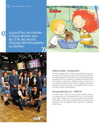 12   Responsabilité d’entreprise 2010-2011




«   Aujourd’hui, les chaînes
    d’Astral attirent plus
    de 25 % des heures
    d’écoute télé francophone
    au Québec.
                                             »
                                                 Stella et Sacha – Disney Junior
                                                 Une série originale a fait son entrée sur les chaînes Disney Junior
                                                 en français et en anglais qui offrent des émissions exclusives et
                                                 des séries canadiennes renommées, axées sur le développement
                                                 des enfants de 2 à 6 ans. Basée sur les célèbres livres pour enfant
                                                 de l’écrivaine et illustratrice québécoise Marie-Louise Gay, la
                                                 série présente Stella, une jeune fille à l’imagination fertile qui
                                                 entraîne son petit frère Sacha, un petit garçon plutôt curieux,
                                                 dans des aventures rocambolesques.

                                                 Une grenade avec ça ? – VRAK.TV
                                                 En ondes depuis 2002, la très populaire émission jeunesse
                                                 Une grenade avec ça ? est produite par Zone 3. À sa neuvième
                                                 saison déjà, l’émission est l’un des plus grands succès d’écoute
                                                 de la chaîne. La série met en vedette plusieurs comédiens très
                                                 talentueux, dont Yan England, Michel Laperrière et Catherine
                                                 Proulx-Lemay.
 