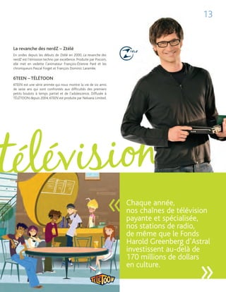 13


La revanche des nerdZ – Ztélé
En ondes depuis les débuts de Ztélé en 2000, La revanche des
nerdZ est l’émission techno par excellence. Produite par Pixcom,
elle met en vedette l’animateur François-Étienne Paré et les
chroniqueurs Pascal Forget et François Dominic Laramée.

6TEEN – TÉLÉTOON
6TEEN est une série animée qui nous montre la vie de six amis
de seize ans qui sont confrontés aux difficultés des premiers
petits boulots à temps partiel et de l’adolescence. Diffusée à
TÉLÉTOON depuis 2004, 6TEEN est produite par Nelvana Limited.




                                                                   «   Chaque année,
                                                                       nos chaînes de télévision
                                                                       payante et spécialisée,
                                                                       nos stations de radio,
                                                                       de même que le Fonds
                                                                       Harold Greenberg d’Astral
                                                                       investissent au-delà de
                                                                       170 millions de dollars
                                                                       en culture.
                                                                                            »
 