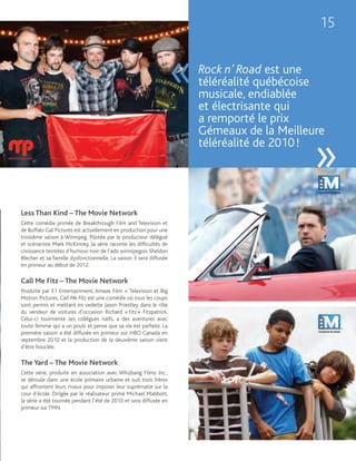 15


                                                                    «   Rock n’ Road est une
                                                                        téléréalité québécoise
                                                                        musicale, endiablée
                                                                        et électrisante qui
                                                                        a remporté le prix
                                                                        Gémeaux de la Meilleure
                                                                        téléréalité de 2010 !
                                                                                             »
Less Than Kind – The Movie Network
Cette comédie primée de Breakthrough Film and Television et
de Buffalo Gal Pictures est actuellement en production pour une
troisième saison à Winnipeg. Pilotée par le producteur délégué
et scénariste Mark McKinney, la série raconte les difficultés de
croissance teintées d’humour noir de l’ado winnipegois Sheldon
Blecher et sa famille dysfonctionnelle. La saison 3 sera diffusée
en primeur au début de 2012.

Call Me Fitz – The Movie Network
Produite par E1 Entertainment, Amaze Film + Television et Big
Motion Pictures, Call Me Fitz est une comédie où tous les coups
sont permis et mettant en vedette Jason Priestley dans le rôle
du vendeur de voitures d’occasion Richard « Fitz » Fitzpatrick.
Celui-ci tourmente ses collègues naïfs, a des aventures avec
toute femme qui a un pouls et pense que sa vie est parfaite. La
première saison a été diffusée en primeur sur HBO Canada en
septembre 2010 et la production de la deuxième saison vient
d’être bouclée.

The Yard – The Movie Network
Cette série, produite en association avec Whizbang Films Inc.,
se déroule dans une école primaire urbaine et suit trois frères
qui affrontent leurs rivaux pour imposer leur suprématie sur la
cour d’école. Dirigée par le réalisateur primé Michael Mabbott,
la série a été tournée pendant l’été de 2010 et sera diffusée en
primeur sur TMN.
 