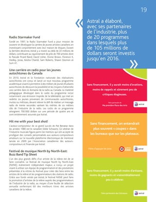 19

                                                                     «   Astral a élaboré,
                                                                         avec ses partenaires
                                                                         de l’industrie, plus
Radio Starmaker Fund                                                     de 20 programmes
Fondé en 1997, le Radio Starmaker Fund a pour mission de
soutenir et développer la carrière de jeunes artistes canadiens en
                                                                         dans lesquels plus
investissant conjointement avec leur maison de disques. Durant
la dernière décennie, Astral y a investi au-delà de 22 millions de
                                                                         de 105 millions de
dollars, contribuant au rayonnement de près de 700 artistes dont         dollars seront investis

                                                                                            »
le Pascale Picard Band, David Usher, Divine Brown, Florence K,
Hedley, Jonas, Keisha Chanté, Sam Roberts, Shawn Desmon et               jusqu’en 2016.
Sum 41.

Une carrière en radio pour les jeunes
autochtones du Canada
En 2010, Astral et la Fondation nationale des réalisations
autochtones ont conçu et lancé un tout nouveau programme
académique visant à permettre à des milliers de jeunes étudiants
autochtones de découvrir la possibilité et les moyens d’atteindre
une carrière dans le domaine de la radio au Canada. Le matériel
pédagogique développé dans le cadre du programme inclut
notamment une émission inspirée de la téléréalité, qui met en
vedette six jeunes provenant de communautés autochtones,
inuites ou métisses, devant relever le défi de réaliser un message
radio de trente secondes vantant les mérites de six métiers
clés de l’industrie de la radio. Les coûts de ce programme
atteignent 700 000 dollars sur une période de quatre ans et
sont entièrement assumés par Astral.

Hit me with your best shot!
L’auteur-compositeur de ce grand succès de Pat Benatar dans
les années 1980 est le canadien Eddie Schwartz. Ce vétéran de
l’industrie musicale figure parmi les mentors qui ont accepté de
prodiguer des conseils personnalisés aux auteurs-compositeurs
amateurs sur la nouvelle plateforme électronique de mentorat
lancée en 2009 par l’Association canadienne des auteurs-
compositeurs et financée par Astral.

Festival de musique North by North-East:
Buzz Band Tip Sheet
L’un des plus grands défis d’un artiste de la relève est de se
faire connaître. Le festival de musique North by North-East
(NXNE), événement indépendant majeur, a conçu un projet
visant à utiliser son équipe de programmation et des prestations
présentées à la vitrine du festival pour créer des liens entre les
artistes de la relève et les programmateurs des stations de radio.
Grâce aux fonds versés par Astral, le festival NXNE peut faire
la promotion d’artistes de la relève auprès des programmateurs
de l’industrie de la radio, au moyen d’une feuille de sélection
annuelle renfermant 60 des meilleurs titres des artistes
canadiens de la relève.
 