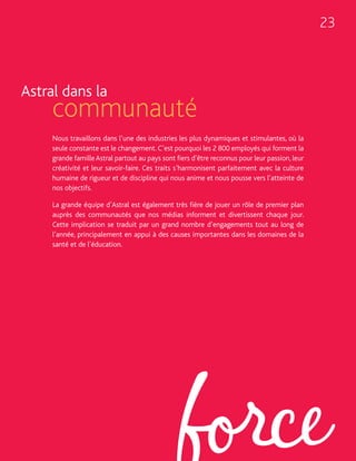 23



Astral dans la
     communauté
     Nous travaillons dans l’une des industries les plus dynamiques et stimulantes, où la
     seule constante est le changement. C’est pourquoi les 2 800 employés qui forment la
     grande famille Astral partout au pays sont fiers d’être reconnus pour leur passion, leur
     créativité et leur savoir-faire. Ces traits s’harmonisent parfaitement avec la culture
     humaine de rigueur et de discipline qui nous anime et nous pousse vers l’atteinte de
     nos objectifs.

     La grande équipe d’Astral est également très fière de jouer un rôle de premier plan
     auprès des communautés que nos médias informent et divertissent chaque jour.
     Cette implication se traduit par un grand nombre d’engagements tout au long de
     l’année, principalement en appui à des causes importantes dans les domaines de la
     santé et de l’éducation.
 