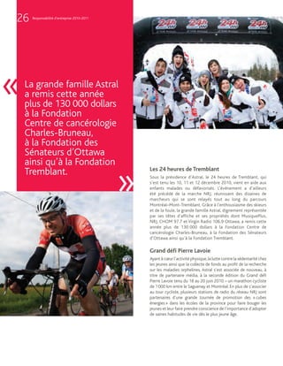 26   Responsabilité d’entreprise 2010-2011




«   La grande famille Astral
    a remis cette année
    plus de 130 000 dollars
    à la Fondation
    Centre de cancérologie
    Charles-Bruneau,
    à la Fondation des
    Sénateurs d’Ottawa
    ainsi qu’à la Fondation

                                             »
                                                 Les 24 heures de Tremblant
    Tremblant.                                   Sous la présidence d’Astral, le 24 heures de Tremblant, qui
                                                 s’est tenu les 10, 11 et 12 décembre 2010, vient en aide aux
                                                 enfants malades ou défavorisés. L’événement a d’ailleurs
                                                 été précédé de la marche NRJ, réunissant des dizaines de
                                                 marcheurs qui se sont relayés tout au long du parcours
                                                 Montréal–Mont-Tremblant. Grâce à l’enthousiasme des skieurs
                                                 et de la foule, la grande famille Astral, dignement représentée
                                                 par ses têtes d’affiche et ses propriétés dont MusiquePlus,
                                                 NRJ, CHOM 97.7 et Virgin Radio 106.9 Ottawa, a remis cette
                                                 année plus de 130 000 dollars à la Fondation Centre de
                                                 cancérologie Charles-Bruneau, à la Fondation des Sénateurs
                                                 d’Ottawa ainsi qu’à la Fondation Tremblant.

                                                 Grand déﬁ Pierre Lavoie
                                                 Ayant à cœur l’activité physique, la lutte contre la sédentarité chez
                                                 les jeunes ainsi que la collecte de fonds au profit de la recherche
                                                 sur les maladies orphelines, Astral s’est associée de nouveau, à
                                                 titre de partenaire média, à la seconde édition du Grand défi
                                                 Pierre Lavoie tenu du 18 au 20 juin 2010 – un marathon cycliste
                                                 de 1 000 km entre le Saguenay et Montréal. En plus de s’associer
                                                 au tour cycliste, plusieurs stations de radio du réseau NRJ sont
                                                 partenaires d’une grande tournée de promotion des « cubes
                                                 énergies » dans les écoles de la province pour faire bouger les
                                                 jeunes et leur faire prendre conscience de l’importance d’adopter
                                                 de saines habitudes de vie dès le plus jeune âge.
 