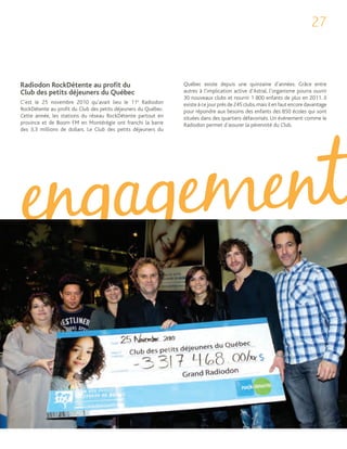 27



Radiodon RockDétente au proﬁt du                                Québec existe depuis une quinzaine d’années. Grâce entre
Club des petits déjeuners du Québec                             autres à l’implication active d’Astral, l’organisme pourra ouvrir
                                                                30 nouveaux clubs et nourrir 1 800 enfants de plus en 2011. Il
C’est le 25 novembre 2010 qu’avait lieu le 11e Radiodon         existe à ce jour près de 245 clubs, mais il en faut encore davantage
RockDétente au profit du Club des petits déjeuners du Québec.   pour répondre aux besoins des enfants des 850 écoles qui sont
Cette année, les stations du réseau RockDétente partout en      situées dans des quartiers défavorisés. Un événement comme le
province et de Boom FM en Montérégie ont franchi la barre       Radiodon permet d’assurer la pérennité du Club.
des 3,3 millions de dollars. Le Club des petits déjeuners du
 