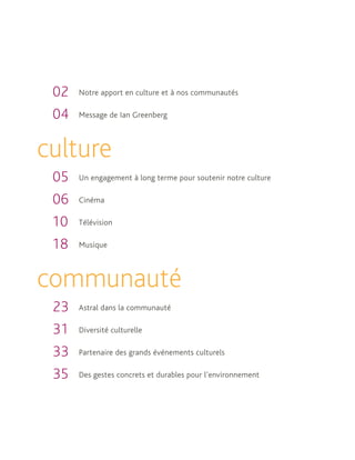 02   Notre apport en culture et à nos communautés

 04   Message de Ian Greenberg



culture
 05   Un engagement à long terme pour soutenir notre culture

 06   Cinéma

 10   Télévision

 18   Musique



communauté
 23   Astral dans la communauté

 31   Diversité culturelle

 33   Partenaire des grands événements culturels

 35   Des gestes concrets et durables pour l’environnement
 