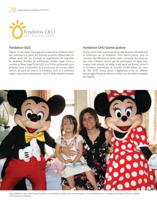 28        Responsabilité d’entreprise 2010-2011




Fondation OLO                                                                             Fondation CHU Sainte-Justine
Depuis 17 ans, Super Écran appuie la cause de la Fondation OLO,                           Disney Junior était à peine lancée qu’elle devenait officiellement
qui contribue à la santé des femmes enceintes défavorisées en                             le partenaire de la fondation CHU Sainte-Justine pour le
offrant œufs, lait, jus d’orange et suppléments de vitamines                              concours Des Marmots en santé, visant à amasser des votes sur
et minéraux. Pendant de nombreuses années, Super Écran a                                  des mots d’enfants soumis par les participants en ligne. Pour
soutenu le Show Super Écran OLO. En 2010 le partenariat a pris                            chaque vote amassé, un dollar a été versé par Disney Junior à
la forme d’une commandite de la production de courtes vidéos                              la Fondation, permettant de recueillir 25 000 dollars. Au cours
servant de carte de visite à la Fondation OLO et à présenter                              de l’été 2010, Disney Junior a également invité les célèbres
celle-ci dans divers événements, dont le Dîner bénéfice annuel.                           personnages Mickey et Minnie à visiter tous les enfants malades
                                                                                          de l’hôpital.




Maya Laliberté, 5 ans, et Dominique Cornellier, vice-présidente, marketing et communications, Astral Télé Réseaux, en compagnie de Mickey et Minnie à l’hôpital
Sainte-Justine de Montréal.
 