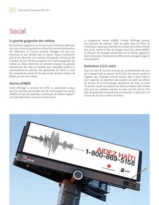30      Responsabilité d’entreprise 2010-2011




Social
La grande guignolée des médias                                      Le programme Alerte AMBER d’Astral Affichage permet
                                                                    aux autorités de solliciter l’aide du public dans un effort de
De nombreux organismes communautaires livrent jour après jour
                                                                    mobilisation rapide pour identifier et localiser des enfants enlevés
une lutte contre la pauvreté en offrant des denrées alimentaires,
                                                                    afin de les mettre à l’abri du danger. Lors d’une alerte AMBER,
des vêtements et d’autres produits ménagers de base aux
                                                                    la diffusion de messages publicitaires sur le Réseau Digital est
personnes et aux familles dans le besoin. Depuis maintenant
                                                                    interrompue pour faire place à la diffusion du message d’urgence
près d’une décennie, une centaine d’employés d’Astral et des
                                                                    exclusivement.
membres de leur famille se joignent à la Grande guignolée des
médias au début décembre et prennent d’assaut les grandes
intersections des villes du Québec pour interpeller piétons et      Radiothon S.O.S. Haïti
automobilistes et solliciter leur générosité. En 2010, ce sont      Tous ont été très touchés et émus par le tremblement de terre
des centaines de tonnes de denrées et plus de deux millions de      qui a frappé Haïti en janvier 2010. Dans les heures suivant la
dollars qui ont été amassés.                                        tragédie, des employés d’Astral étaient déjà à pied d’œuvre
                                                                    pour organiser un radiothon pancanadien au profit des efforts
Alertes AMBER                                                       de secours de la Croix-Rouge canadienne en Haïti. Le lundi
                                                                    18 janvier, toutes les stations de radio et chaînes télé d’Astral
Astral Affichage a annoncé en 2010 un partenariat unique
                                                                    ainsi que nos auditeurs partout au pays ont fait preuve d’un
avec les autorités provinciales afin de communiquer les alertes
                                                                    élan de générosité extraordinaire en amassant à pied levé une
AMBER sur tous les panneaux numériques du Réseau DigitalMC
                                                                    somme de plus d’un million de dollars.
d’Astral à Montréal, à Toronto et à Vancouver.
 