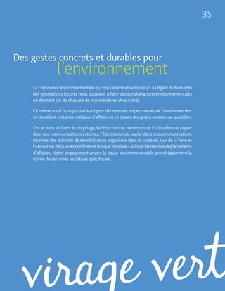 35



Des gestes concrets et durables pour
                 l’environnement
    La conscience environnementale qui nous anime et notre souci à l’égard du bien-être
    des générations futures nous poussent à faire des considérations environnementales
    un élément clé de chacune de nos initiatives chez Astral.

    Ce même souci nous pousse à adopter des mesures respectueuses de l’environnement
    en modifiant certaines pratiques d’affaires et en posant des gestes concrets au quotidien.

    Ces actions incluent le recyclage, la réduction au minimum de l’utilisation de papier
    dans nos communications externes, l’élimination du papier dans nos communications
    internes, des activités de sensibilisation organisées dans le cadre du Jour de la Terre et
    l’utilisation de la vidéoconférence lorsque possible – afin de limiter nos déplacements
    d’affaires. Notre engagement envers la cause environnementale prend également la
    forme de certaines initiatives spécifiques.
 