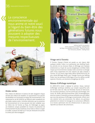 36       Responsabilité d’entreprise 2010-2011




«   La conscience
    environnementale qui
    nous anime et notre souci
    à l’égard du bien-être des
    générations futures nous
    poussent à adopter des
    mesures respectueuses
    de l’environnement.
                                                            »                                                         Anthony Santilli, vice-président,
                                                                                                    ventes corporatives et marketing – Bullfrog Power
                                                                                         Val Meyer, vice-présidente, Astral Radio – Marché de Toronto
                                                                                                          Tom Heintzman, président – Bullfrog Power




                                                                          Virage vert à Toronto
                                                                          À Toronto, l’équipe d’Astral est passée au vert depuis déjà
                                                                          quelques années. Grâce à un partenariat avec Bullfrog Power,
                                                                          les activités de nos divisions Radio et Affichage sont réalisées
                                                                          entièrement au moyen de sources énergétiques certifiées faible
                                                                          impact par Environnement Canada. Cette conversion à l’énergie
                                                                          verte inclut notamment les trois stations de radio d’Astral à
                                                                          Toronto : 97.3 EZ Rock, Virgin Radio 999 et NEWSTALK1010. De
                                                                          plus, Astral Affichage éclaire avec l’énergie fournie par Bullfrog
                                                                          Power tous les panneaux d’affichage et tous les abribus qu’elle
                                                                          exploite à Toronto; une économie énergétique de 40 % !

                                                                          Réseau d’afﬁchage numérique
                                                                          En 2009-2010, Astral a déployé le premier réseau national
                                                                          d’affichage numérique extérieur, qui compte aujourd’hui près
                                                                          de 40 faces dans les villes de Montréal, Toronto et Vancouver.
Ondes vertes                                                              Ces nouveaux panneaux, à la fine pointe de la technologie, sont
Nos chaînes de télévision et stations de radio rejoignent chaque          munis de diodes électroluminescentes (DEL) écoénergétiques,
semaine des millions de canadiens. Ce rayonnement nous permet             dont les niveaux d’intensité lumineuse ambiante sont plus faibles
de sensibiliser nos concitoyens au respect de l’environnement. C’est      que ceux des panneaux d’affichage conventionnels, offrant ainsi
notamment le cas de Canal Vie, qui diffuse la série canadienne Les        une solution verte aux annonceurs. Par ailleurs, ces panneaux
plus belles maisons vertes. L’émission démontre que la protection         présentent en rotation le message de six annonceurs différents
de l’environnement et le luxe peuvent très bien cohabiter sous            à la minute, optimisant ainsi les infrastructures en place pour
un même toit. De Toronto au Texas, de l’Allemagne au Japon,               répondre aux besoins des annonceurs.
ces résidences uniques possèdent les mesures de protection de
l’environnement les plus novatrices, le tout dans un décor à couper
le souffle. La preuve est faite qu’il n’est pas nécessaire de sacrifier
le confort pour être écologique !
 